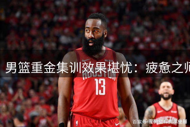 男篮重金集训效果堪忧：疲惫之师难掩战术短板