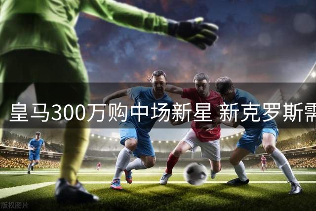 皇马300万购中场新星 新克罗斯需外租锻炼