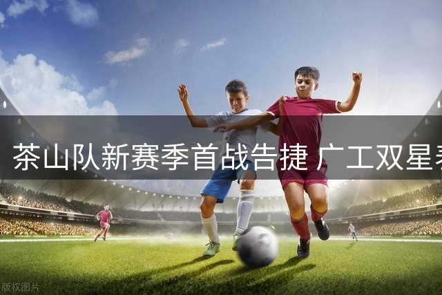 茶山队新赛季首战告捷 广工双星表现亮眼