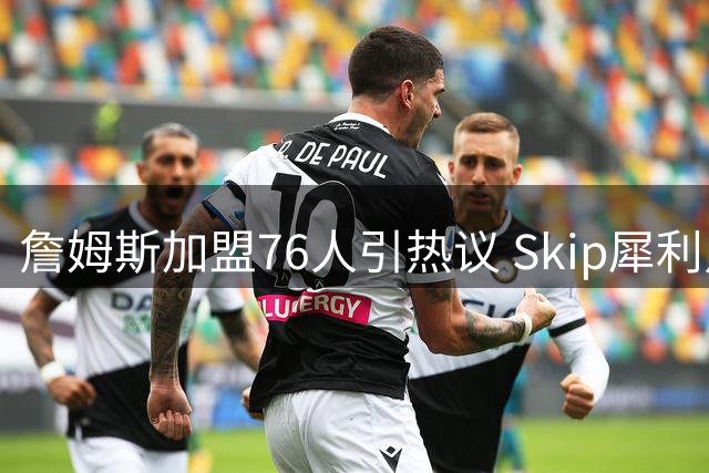 詹姆斯加盟76人引热议 Skip犀利点评：这是典型的冠军追逐者行为