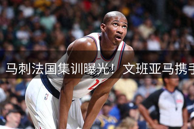 马刺法国集训曝光！文班亚马携手福克斯亮相 阵容磨合引发热议