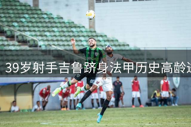 39岁射手吉鲁跻身法甲历史高龄进球榜前五